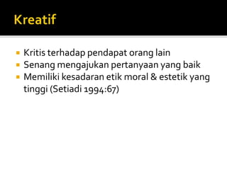  Kritis terhadap pendapat orang lain
 Senang mengajukan pertanyaan yang baik
 Memiliki kesadaran etik moral & estetik yang
tinggi (Setiadi 1994:67)
 