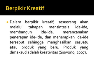  Dalam berpikir kreatif, seseorang akan
melalui tahapan mensintesis ide-ide,
membangun ide-ide, merencanakan
penerapan ide-ide, dan menerapkan ide-ide
tersebut sehingga menghasilkan sesuatu
atau produk yang baru. Produk yang
dimaksud adalah kreativitas (Siswono, 2007).
 