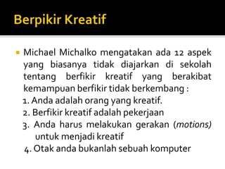  Michael Michalko mengatakan ada 12 aspek
yang biasanya tidak diajarkan di sekolah
tentang berfikir kreatif yang berakibat
kemampuan berfikir tidak berkembang :
1. Anda adalah orang yang kreatif.
2. Berfikir kreatif adalah pekerjaan
3. Anda harus melakukan gerakan (motions)
untuk menjadi kreatif
4. Otak anda bukanlah sebuah komputer
 
