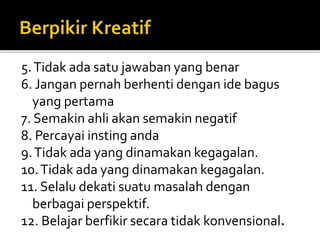 5.Tidak ada satu jawaban yang benar
6. Jangan pernah berhenti dengan ide bagus
yang pertama
7. Semakin ahli akan semakin negatif
8. Percayai insting anda
9.Tidak ada yang dinamakan kegagalan.
10.Tidak ada yang dinamakan kegagalan.
11. Selalu dekati suatu masalah dengan
berbagai perspektif.
12. Belajar berfikir secara tidak konvensional.
 