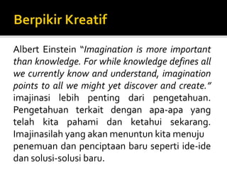 Albert Einstein “Imagination is more important
than knowledge. For while knowledge defines all
we currently know and understand, imagination
points to all we might yet discover and create.”
imajinasi lebih penting dari pengetahuan.
Pengetahuan terkait dengan apa-apa yang
telah kita pahami dan ketahui sekarang.
Imajinasilah yang akan menuntun kita menuju
penemuan dan penciptaan baru seperti ide-ide
dan solusi-solusi baru.
 