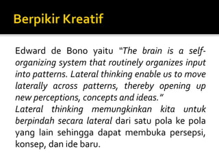 Edward de Bono yaitu “The brain is a self-
organizing system that routinely organizes input
into patterns. Lateral thinking enable us to move
laterally across patterns, thereby opening up
new perceptions, concepts and ideas.”
Lateral thinking memungkinkan kita untuk
berpindah secara lateral dari satu pola ke pola
yang lain sehingga dapat membuka persepsi,
konsep, dan ide baru.
 