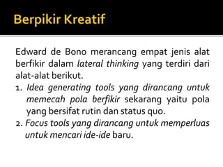 Edward de Bono merancang empat jenis alat
berfikir dalam lateral thinking yang terdiri dari
alat-alat berikut.
1. Idea generating tools yang dirancang untuk
memecah pola berfikir sekarang yaitu pola
yang bersifat rutin dan status quo.
2. Focus tools yang dirancang untuk memperluas
untuk mencari ide-ide baru.
 