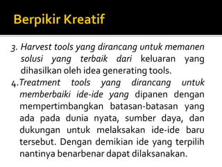 3. Harvest tools yang dirancang untuk memanen
solusi yang terbaik dari keluaran yang
dihasilkan oleh idea generating tools.
4.Treatment tools yang dirancang untuk
memberbaiki ide-ide yang dipanen dengan
mempertimbangkan batasan-batasan yang
ada pada dunia nyata, sumber daya, dan
dukungan untuk melaksakan ide-ide baru
tersebut. Dengan demikian ide yang terpilih
nantinya benarbenar dapat dilaksanakan.
 