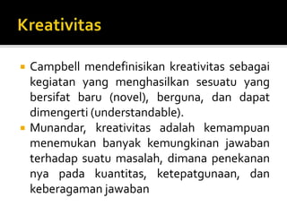  Campbell mendefinisikan kreativitas sebagai
kegiatan yang menghasilkan sesuatu yang
bersifat baru (novel), berguna, dan dapat
dimengerti (understandable).
 Munandar, kreativitas adalah kemampuan
menemukan banyak kemungkinan jawaban
terhadap suatu masalah, dimana penekanan
nya pada kuantitas, ketepatgunaan, dan
keberagaman jawaban
 