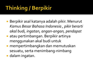  Berpikir asal katanya adalah pikir. Menurut
Kamus Besar Bahasa Indonesia , pikir berarti
akal budi, ingatan, angan-angan, pendapat
 atau pertimbangan. Berpikir artinya
menggunakan akal budi untuk
 mempertimbangkan dan memutuskan
sesuatu, serta menimbang-nimbang
 dalam ingatan.
 