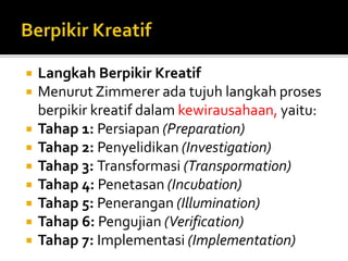  Langkah Berpikir Kreatif
 Menurut Zimmerer ada tujuh langkah proses
berpikir kreatif dalam kewirausahaan, yaitu:
 Tahap 1: Persiapan (Preparation)
 Tahap 2: Penyelidikan (Investigation)
 Tahap 3: Transformasi (Transpormation)
 Tahap 4: Penetasan (Incubation)
 Tahap 5: Penerangan (Illumination)
 Tahap 6: Pengujian (Verification)
 Tahap 7: Implementasi (Implementation)
 