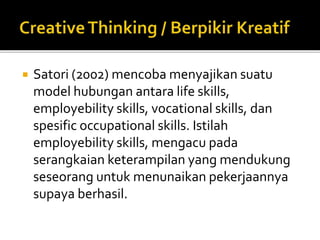  Satori (2002) mencoba menyajikan suatu
model hubungan antara life skills,
employebility skills, vocational skills, dan
spesific occupational skills. Istilah
employebility skills, mengacu pada
serangkaian keterampilan yang mendukung
seseorang untuk menunaikan pekerjaannya
supaya berhasil.
 