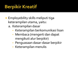  Employebility skills meliputi tiga
keterampilan utama, yaitu:
a. Keterampilan dasar
• Keterampilan berkomunikasi lisan
• Membaca (mengerti dan dapat
mengikuti alur berpikir)
• Penguasaan dasar-dasar berpikir
• Keterampilan menulis
 