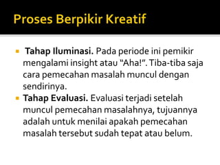  Tahap Iluminasi. Pada periode ini pemikir
mengalami insight atau “Aha!”.Tiba-tiba saja
cara pemecahan masalah muncul dengan
sendirinya.
 Tahap Evaluasi. Evaluasi terjadi setelah
muncul pemecahan masalahnya, tujuannya
adalah untuk menilai apakah pemecahan
masalah tersebut sudah tepat atau belum.
 