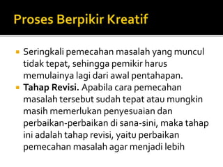  Seringkali pemecahan masalah yang muncul
tidak tepat, sehingga pemikir harus
memulainya lagi dari awal pentahapan.
 Tahap Revisi. Apabila cara pemecahan
masalah tersebut sudah tepat atau mungkin
masih memerlukan penyesuaian dan
perbaikan-perbaikan di sana-sini, maka tahap
ini adalah tahap revisi, yaitu perbaikan
pemecahan masalah agar menjadi lebih
 