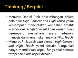  Menurut Daniel Pink Keseimbangan dalam
pola pikir High Concept and High Touch yakni
kemampuan menciptakan keindahan artistik
& emosional (High Concept ) dan kemampuan
berempati, memahami esensi interaksi
manusia dan menemukan makna (HighTouch
 Menurut Pink salah satu elemen High Concept
and High Touch yakni desain “Janganlah
hanya memikirkan aspek fungsional semata
tetapi harus ada aspek desain”
 