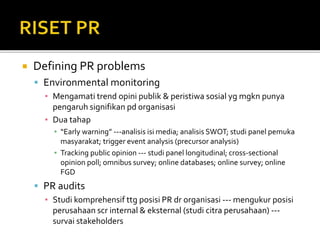  Defining PR problems
 Environmental monitoring
▪ Mengamati trend opini publik & peristiwa sosial yg mgkn punya
pengaruh signifikan pd organisasi
▪ Dua tahap
▪ “Early warning” ---analisis isi media; analisis SWOT; studi panel pemuka
masyarakat; trigger event analysis (precursor analysis)
▪ Tracking public opinion --- studi panel longitudinal; cross-sectional
opinion poll; omnibus survey; online databases; online survey; online
FGD
 PR audits
▪ Studi komprehensif ttg posisi PR dr organisasi --- mengukur posisi
perusahaan scr internal & eksternal (studi citra perusahaan) ---
survai stakeholders
 