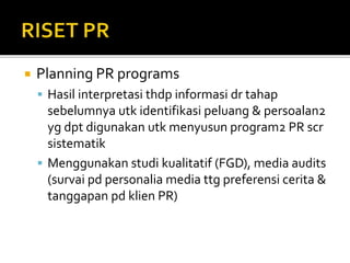  Planning PR programs
 Hasil interpretasi thdp informasi dr tahap
sebelumnya utk identifikasi peluang & persoalan2
yg dpt digunakan utk menyusun program2 PR scr
sistematik
 Menggunakan studi kualitatif (FGD), media audits
(survai pd personalia media ttg preferensi cerita &
tanggapan pd klien PR)
 