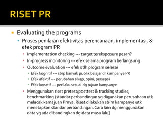  Evaluating the programs
 Proses penilaian efektivitas perencanaan, implementasi, &
efek program PR
▪ Implementation checking --- target tereksposure pesan?
▪ In-progress monitoring --- efek selama program berlangsung
▪ Outcome evaluation --- efek stlh program selesai
▪ Efek kognitif --- sbrp banyak publik belajar dr kampanye PR
▪ Efek afektif --- perubahan sikap, opini, persepsi
▪ Efek konatif --- perilaku sesuai dg tujuan kampanye
▪ Menggunakan riset pretest/posttest & tracking studies;
benchmarking (standar perbandingan yg digunakan perusahaan utk
melacak kemajuan Prnya. Riset dilakukan sblm kampanye utk
menetapkan standar perbandingan.Cara lain dg menggunakan
data yg ada dibandingkan dg data masa lalu)
 