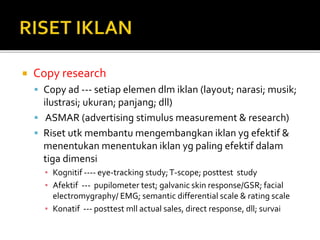  Copy research
 Copy ad --- setiap elemen dlm iklan (layout; narasi; musik;
ilustrasi; ukuran; panjang; dll)
 ASMAR (advertising stimulus measurement & research)
 Riset utk membantu mengembangkan iklan yg efektif &
menentukan menentukan iklan yg paling efektif dalam
tiga dimensi
▪ Kognitif ---- eye-tracking study;T-scope; posttest study
▪ Afektif --- pupilometer test; galvanic skin response/GSR; facial
electromygraphy/ EMG; semantic differential scale & rating scale
▪ Konatif --- posttest mll actual sales, direct response, dll; survai
 