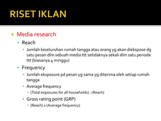  Media research
 Reach
▪ Jumlah keseluruhan rumah tangga atau orang yg akan diekspose dg
satu pesan dlm sebuah media ttt setidaknya sekali dlm satu periode
ttt (biasanya 4 minggu)
 Frequency
▪ Jumlah eksposure pd pesan yg sama yg diterima oleh setiap rumah
tangga
▪ Average frequency
▪ (Total exposures for all households) : (Reach)
▪ Gross rating point (GRP)
▪ (Reach) x (Average frequency)
 