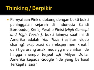  Pernyataan Pink didukung dengan bukti bukti
peninggalan sejarah di Indonesia Candi
Borobudur, Keris, Perahu Pinisi (High Concept
and High Touch ), bukti lainnya saat ini di
Amerika adalah You Tube (fasilitas video
sharing) eksplorasi dan eksperimen kreatif
dari tiga orang anak muda yg melahirkan ide
hingga mampu terjual 1,6 Milyar Dollar
Amerika kepada Google “Ide yang berhasil
Terkapitalisasi “
 