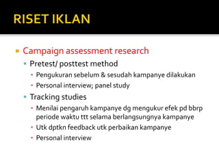  Campaign assessment research
 Pretest/ posttest method
▪ Pengukuran sebelum & sesudah kampanye dilakukan
▪ Personal interview; panel study
 Tracking studies
▪ Menilai pengaruh kampanye dg mengukur efek pd bbrp
periode waktu ttt selama berlangsungnya kampanye
▪ Utk dptkn feedback utk perbaikan kampanye
▪ Personal interview
 
