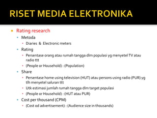  Rating research
 Metoda
▪ Diaries & Electronic meters
 Rating
▪ Persentase orang atau rumah tangga dlm populasi yg menyetelTV atau
radio ttt
▪ (People or Household) : (Population)
 Share
▪ Persentase home using television (HUT) atau persons using radio (PUR) yg
tlh menyetel saluran ttt
▪ Utk estimasi jumlah rumah tangga dlm target populasi
▪ (People or Household) : (HUT atau PUR)
 Cost per thousand (CPM)
▪ (Cost od advertisement) : (Audience size in thousands)
 
