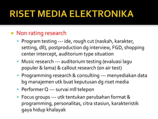  Non rating research
 Program testing --- ide, rough cut (naskah, karakter,
setting, dll), postproduction dg interview, FGD, shopping
center intercept, auditorium type situation
 Music research --- auditorium testing (evaluasi lagu
populer & lama) & callout research (on air test)
 Programming research & consulting --- menyediakan data
bg manajemen utk buat keputusan dg riset media
 Performer Q --- survai mll telepon
 Focus groups --- utk tentukan perubahan format &
programming, personalitas, citra stasiun, karakteristik
gaya hidup khalayak
 