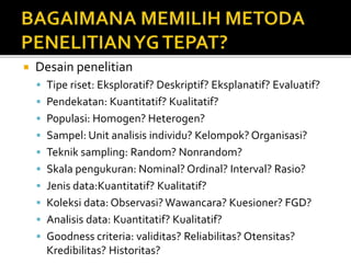  Desain penelitian
 Tipe riset: Eksploratif? Deskriptif? Eksplanatif? Evaluatif?
 Pendekatan: Kuantitatif? Kualitatif?
 Populasi: Homogen? Heterogen?
 Sampel: Unit analisis individu? Kelompok? Organisasi?
 Teknik sampling: Random? Nonrandom?
 Skala pengukuran: Nominal? Ordinal? Interval? Rasio?
 Jenis data:Kuantitatif? Kualitatif?
 Koleksi data: Observasi? Wawancara? Kuesioner? FGD?
 Analisis data: Kuantitatif? Kualitatif?
 Goodness criteria: validitas? Reliabilitas? Otensitas?
Kredibilitas? Historitas?
 