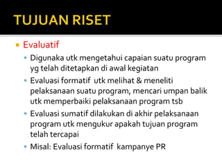  Evaluatif
 Digunaka utk mengetahui capaian suatu program
yg telah ditetapkan di awal kegiatan
 Evaluasi formatif utk melihat & meneliti
pelaksanaan suatu program, mencari umpan balik
utk memperbaiki pelaksanaan program tsb
 Evaluasi sumatif dilakukan di akhir pelaksanaan
program utk mengukur apakah tujuan program
telah tercapai
 Misal: Evaluasi formatif kampanye PR
 