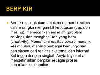  Berpikir kita lakukan untuk memahami realitas
dalam rangka mengambil keputusan (decision
making), memecahkan masalah (problem
solving), dan menghasilkan yang baru
(creativity). Memahami realitas berarti menarik
kesimpulan, meneliti berbagai kemungkinan
penjelasan dari realitas eksternal dan internal.
Sehingga dengan singkat, Anyta taylor et al
mendefinisikan berpikir sebagai proses
penarikan kesimpulan.
 