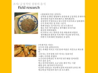 Field research
조사/ 긍정적인 경험의 음식
<병원에서 먹은 전복죽>
끔찍한 일 뿐인 병원에서 유일하게 긍정적인 존재이다.
생각하면 마음이 따뜻해지고 행복해진다.
감칠맛이 무엇이냐고 묻는다면 이것이라고 답하겠다.
금식 후에 먹은 첫 끼라 그런지,
원래 맛있는 음식인지는 잘 모르겠으나
평소 죽은 맛이 없다고 생각했던 내 인식을
완전히 바꿔버렸다.
이 이후로 나는 편의점 죽을 애용하게 되었다.
생각해보면 편의점 죽과 매우 비슷한 맛이지만,
어쩐지 이게 훨씬 맛있었던 것 같다.
<어제 먹은 치킨>
모두의 사랑, 닭튀김이다.
힘든 과제를 마치고 지친 몸과 마음은 치킨으로 위로한
다.
그마저도 가격 탓에 자주 먹지는 못하지만
그래도 이만한 게 없다.
고기니까 단백질인 척 하지만 탄수화물 덩어리인
여우 같은 음식.
짜고 바삭바삭하다. 소금 굴을 캐서 먹는 기분
태양 같다. 와삭바삭 이글이글
민감한 사람들은 치킨에서 닭의 비린내가 난다는데
애초에 닭 비린내가 뭔지 잘 모르겠다.
 
