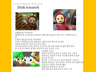 Desk research
조사/ 먹어보지 못한 음식
<텔레토비 쿠키 & 죽>
텔레토비의 시청자들은 유아이기 때문에 유아들이 자주 먹는 쿠키와 이유식
을
모델로 새로운 음식을 만들었다.
쿠키는 딱딱하지만 잘 코팅되어 크래커 같은 맛이 날 것 같다.
진흙을 굳혀 먹는 맛일 것 같기도 하다.
죽은 딸기쉐이크 같은 맛이 날 것 같기도 하고 딸기잼을 막 끓일 때의 맛이
날 것 같기도 하다. 걸죽한 건더기가 나올 것 같은 느낌.
<포켓몬 사료>
동물을 모티브로 만든 몬스터들이라 그런지
강아지나 고양이가 먹는 사료와 굉장히 비슷한
음식을 먹는다.
하지만 크기가 더 크고 좀 더 깔끔한 느낌이기
때문에 개사료는 먹고 싶다는 생각을 하지 않았지만
이건 먹고 싶다는 생각을 했다.
텁텁하고 짠 맛이 날 것 같다.
말린 생선이나 말린 허브로 만든 느낌
 