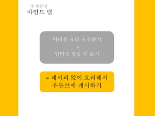 마인드 맵
주제선정
어려운 요리 도전하기
+
인터넷 방송 해 보기
= 레시피 없이 요리해서
유튜브에 게시하기
 