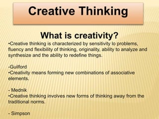 Creative Thinking
What is creativity?
•Creative thinking is characterized by sensitivity lo problems,
fluency and flexibility of thinking, originality, ability to analyze and
synthesize and the ability to redefine things.
-Guilford
•Creativity means forming new combinations of associative
elements.
- Mednik
•Creative thinking involves new forms of thinking away from the
traditional norms.
- Simpson
 