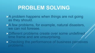 PROBLEM SOLVING
A problem happens when things are not going
as they should.
A few problems, for example, natural disasters,
we can not foresee.
Different problems create over some undefined
time frame and are unsurprising.
Checking the performance of business perceives
problems.
 