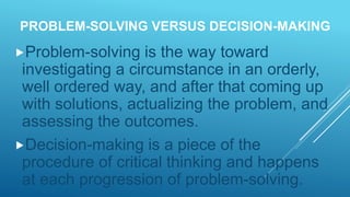 PROBLEM-SOLVING VERSUS DECISION-MAKING
Problem-solving is the way toward
investigating a circumstance in an orderly,
well ordered way, and after that coming up
with solutions, actualizing the problem, and
assessing the outcomes.
Decision-making is a piece of the
procedure of critical thinking and happens
at each progression of problem-solving.
 