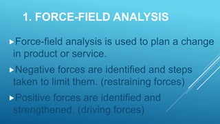 1. FORCE-FIELD ANALYSIS
Force-field analysis is used to plan a change
in product or service.
Negative forces are identified and steps
taken to limit them. (restraining forces)
Positive forces are identified and
strengthened. (driving forces)
 