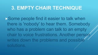 3. EMPTY CHAIR TECHNIQUE
Some people find it easier to talk when
there is 'nobody' to hear them. Somebody
who has a problem can talk to an empty
chair to voice frustrations. Another person
writes down the problems and possible
solutions.
 