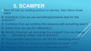 5. SCAMPER
Start off with an existing product or service, then follow these
steps:
S -Substitute (Can we use something/someone else for this
purpose?)
C -Combine (Can we combine this resource with something else?)
A -Adapt (Can we use this differently?)
M -Modify (How can we rearrange this product? Can we change
the packaging, shape, size or texture?)
P -Put to another use (Can we use this for something else?)
E -Eliminate (Can we remove a component or a part of it?)
R -Reverse (What if we did it the other way around?)
 