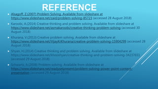 REFERENCE
 Alsagoff, Z.(2007) Problem Solving. Available from slideshare at
https://www.slideshare.net/zaid/problem-solving-85723 (accessed 28 August 2018)
 Karoobi, A.(2014) Creative thinking and problem solving. Available from slideshare at
https://www.slideshare.net/asmakaroobi/creative-thinking-problem-solving (accessed 30
August 2018)
 Khurana, V.(2013) Creative problem solving. Available from slideshare at
https://www.slideshare.net/VijayKrKhurana/creative-problem-solving-15904299 (accessed 28
August 2018)
 Shyan, H.(2014) Creative thinking and problem solving. Available from slideshare at
https://www.slideshare.net/khooshyan/creative-thinking-and-problem-solving-34237651
(accessed 29 August 2018)
 Schwartz, A.(2008) Problem solving. Available from slideshare at
https://www.slideshare.net/readysetpresent/problem-solving-power-point-content-
presentation (accessed 29 August 2018)
 