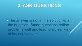 3. ASK QUESTIONS
The answer is not in the solution-it is in
the question. Smart questions define
problems well and lead to a clear vision
of issues involved.
 