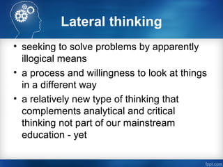 Lateral thinking
• seeking to solve problems by apparently
illogical means
• a process and willingness to look at things
in a different way
• a relatively new type of thinking that
complements analytical and critical
thinking not part of our mainstream
education - yet
 