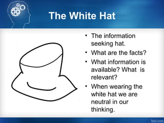 The White Hat
• The information
seeking hat.
• What are the facts?
• What information is
available? What is
relevant?
• When wearing the
white hat we are
neutral in our
thinking.
 