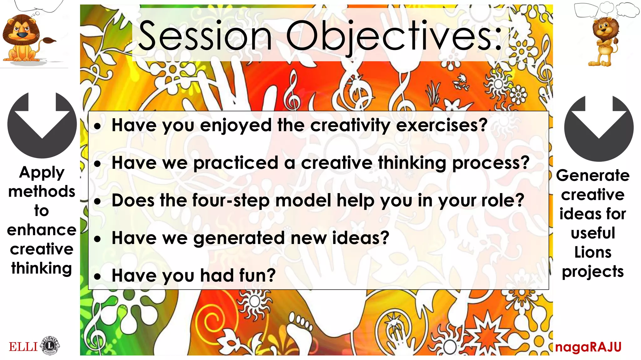 nagaRAJU
ELLI
Apply
methods
to
enhance
creative
thinking
Generate
creative
ideas for
useful
Lions
projects
Session Objectives:
Have you enjoyed the creativity exercises?
Have we practiced a creative thinking process?
Does the four-step model help you in your role?
Have we generated new ideas?
Have you had fun?