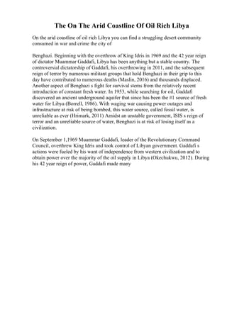 The On The Arid Coastline Of Oil Rich Libya
On the arid coastline of oil rich Libya you can find a struggling desert community
consumed in war and crime the city of
Benghazi. Beginning with the overthrow of King Idris in 1969 and the 42 year reign
of dictator Muammar Gaddafi, Libya has been anything but a stable country. The
controversial dictatorship of Gaddafi, his overthrowing in 2011, and the subsequent
reign of terror by numerous militant groups that hold Benghazi in their grip to this
day have contributed to numerous deaths (Maslin, 2016) and thousands displaced.
Another aspect of Benghazi s fight for survival stems from the relatively recent
introduction of constant fresh water. In 1953, while searching for oil, Gaddafi
discovered an ancient underground aquifer that since has been the #1 source of fresh
water for Libya (Borrell, 1986). With waging war causing power outages and
infrastructure at risk of being bombed, this water source, called fossil water, is
unreliable as ever (Hrimark, 2011) Amidst an unstable government, ISIS s reign of
terror and an unreliable source of water, Benghazi is at risk of losing itself as a
civilization.
On September 1,1969 Muammar Gaddafi, leader of the Revolutionary Command
Council, overthrew King Idris and took control of Libyan government. Gaddafi s
actions were fueled by his want of independence from western civilization and to
obtain power over the majority of the oil supply in Libya (Okechukwu, 2012). During
his 42 year reign of power, Gaddafi made many
 