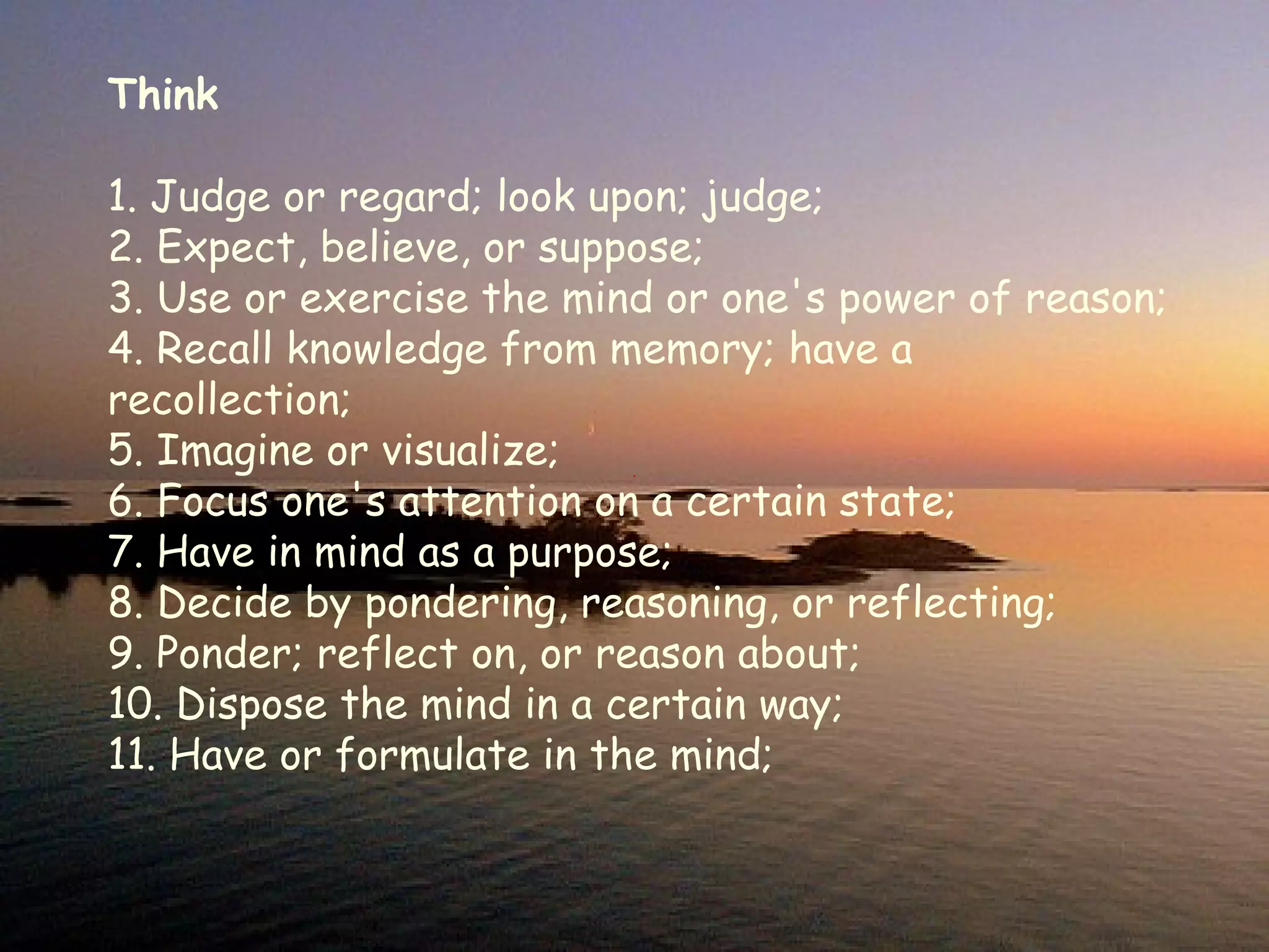 Think 1. Judge or regard; look upon; judge;  2. Expect, believe, or suppose;   3. Use or exercise the mind or one's power of reason;  4. Recall knowledge from memory; have a recollection;  5. Imagine or visualize;   6. Focus one's attention on a certain state;   7. Have in mind as a purpose;  8. Decide by pondering, reasoning, or reflecting; 9. Ponder; reflect on, or reason about;  10. Dispose the mind in a certain way;  11. Have or formulate in the mind; 