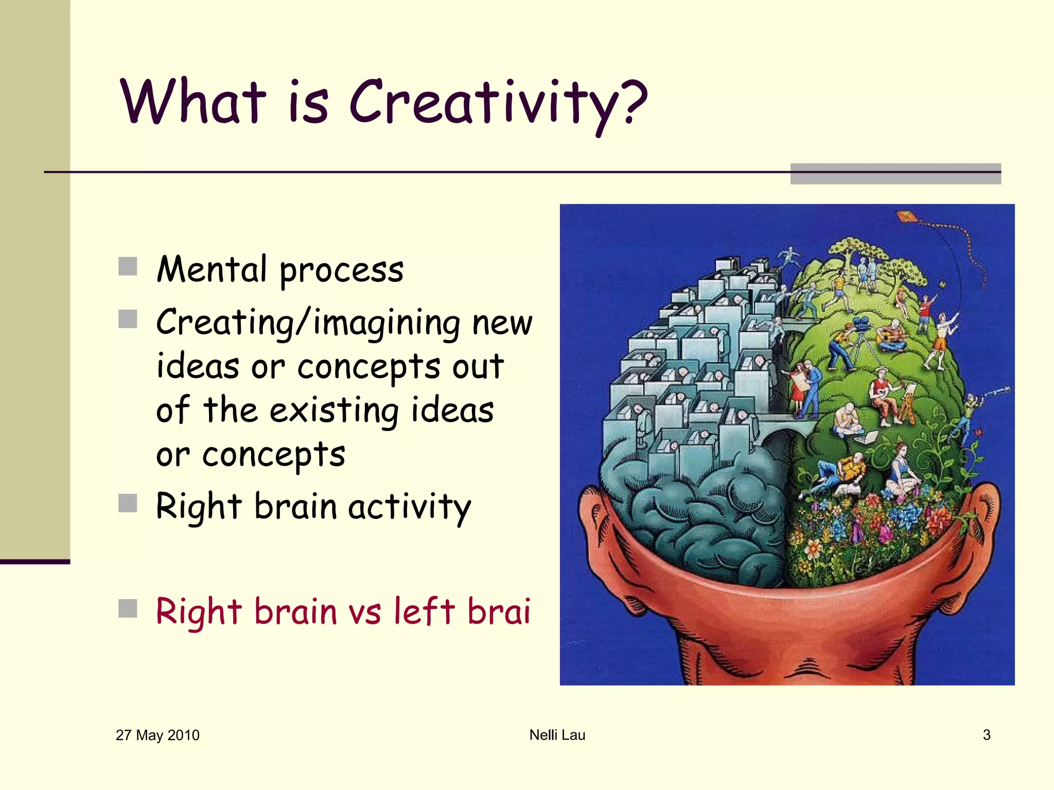 What is Creativity? Mental process Creating/imagining new ideas or concepts out of the existing ideas or concepts Right brain activity Right brain vs left brain creativity test 27 May 2010 Nelli Lau 