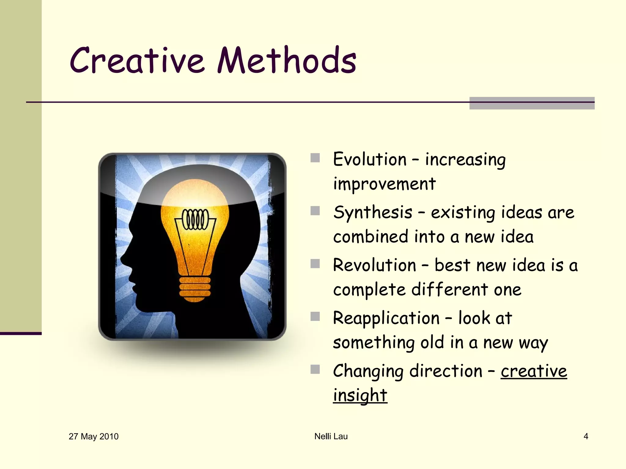 Creative Methods Evolution – increasing improvement Synthesis – existing ideas are combined into a new idea Revolution – best new idea is a complete different one Reapplication – look at something old in a new way Changing direction –  creative   insight 27 May 2010 Nelli Lau 