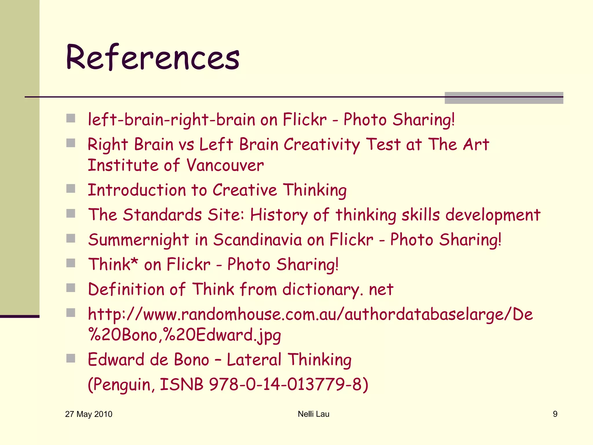 References left-brain-right-brain on Flickr - Photo Sharing! Right Brain vs Left Brain Creativity Test at The Art Institute of Vancouver Introduction to Creative Thinking The Standards Site: History of thinking skills development Summernight in Scandinavia on Flickr - Photo Sharing! Think* on Flickr - Photo Sharing! Definition of Think from dictionary. net http://www.randomhouse.com.au/authordatabaselarge/De%20Bono,%20Edward.jpg Edward de Bono – Lateral Thinking  (Penguin, ISNB 978-0-14-013779-8) 27 May 2010 Nelli Lau 