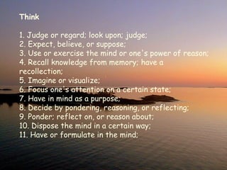 Think 1. Judge or regard; look upon; judge;  2. Expect, believe, or suppose;   3. Use or exercise the mind or one's power of reason;  4. Recall knowledge from memory; have a recollection;  5. Imagine or visualize;   6. Focus one's attention on a certain state;   7. Have in mind as a purpose;  8. Decide by pondering, reasoning, or reflecting; 9. Ponder; reflect on, or reason about;  10. Dispose the mind in a certain way;  11. Have or formulate in the mind; 