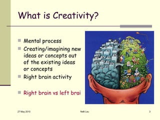 What is Creativity? Mental process Creating/imagining new ideas or concepts out of the existing ideas or concepts Right brain activity Right brain vs left brain creativity test 27 May 2010 Nelli Lau 