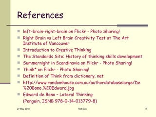 References left-brain-right-brain on Flickr - Photo Sharing! Right Brain vs Left Brain Creativity Test at The Art Institute of Vancouver Introduction to Creative Thinking The Standards Site: History of thinking skills development Summernight in Scandinavia on Flickr - Photo Sharing! Think* on Flickr - Photo Sharing! Definition of Think from dictionary. net http://www.randomhouse.com.au/authordatabaselarge/De%20Bono,%20Edward.jpg Edward de Bono – Lateral Thinking  (Penguin, ISNB 978-0-14-013779-8) 27 May 2010 Nelli Lau 
